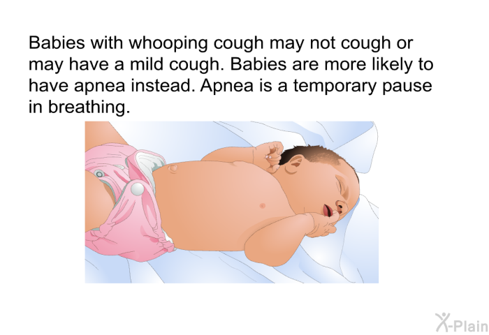 Babies with whooping cough may not cough or may have a mild cough. Babies are more likely to have apnea instead. Apnea is a temporary pause in breathing.