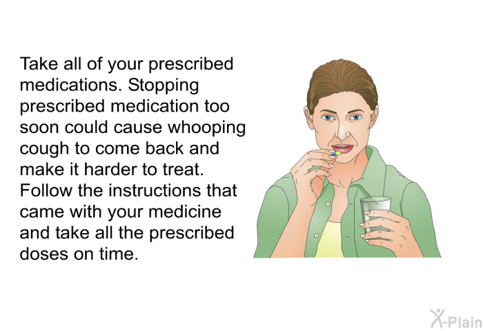 Take all of your prescribed medications. Stopping prescribed medication too soon could cause whooping cough to come back and make it harder to treat. Follow the instructions that came with your medicine and take all the prescribed doses on time.