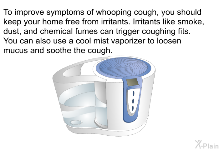 To improve symptoms of whooping cough, you should keep your home free from irritants. Irritants like smoke, dust, and chemical fumes can trigger coughing fits. You can also use a cool mist vaporizer to loosen mucus and soothe the cough.