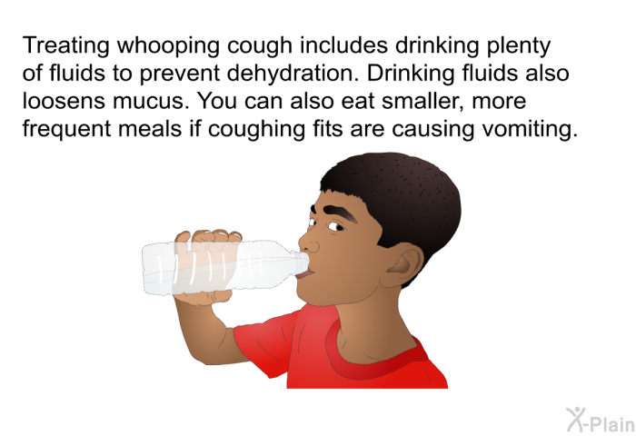 Treating whooping cough includes drinking plenty of fluids to prevent dehydration. Drinking fluids also loosens mucus. You can also eat smaller, more frequent meals if coughing fits are causing vomiting.