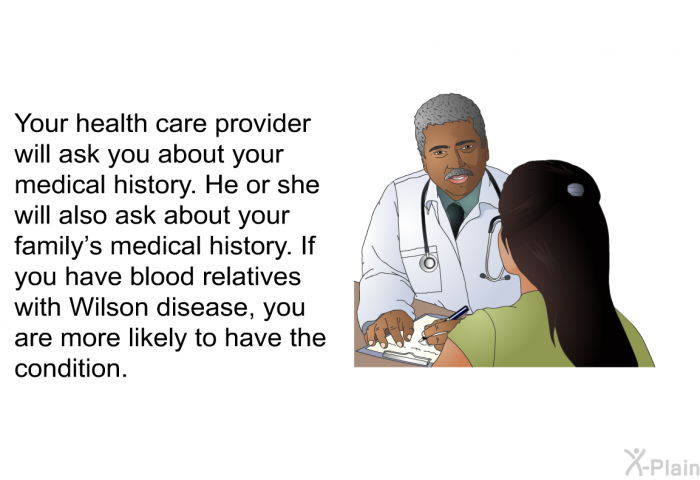 Your health care provider will ask you about your medical history. He or she will also ask about your family's medical history. If you have blood relatives with Wilson disease, you are more likely to have the condition.