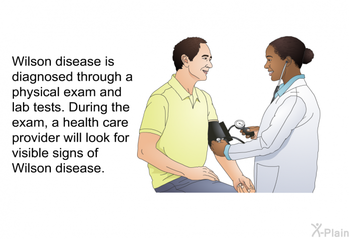 Wilson disease is diagnosed through a physical exam and lab tests. During the exam, a health care provider will look for visible signs of Wilson disease.