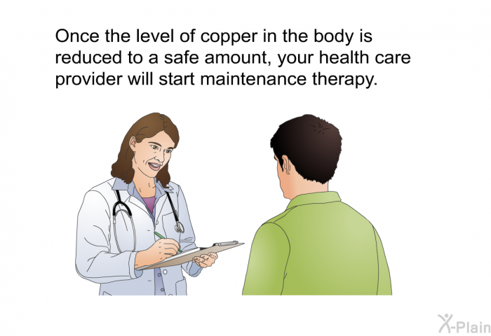 Once the level of copper in the body is reduced to a safe amount, your health care provider will start maintenance therapy.