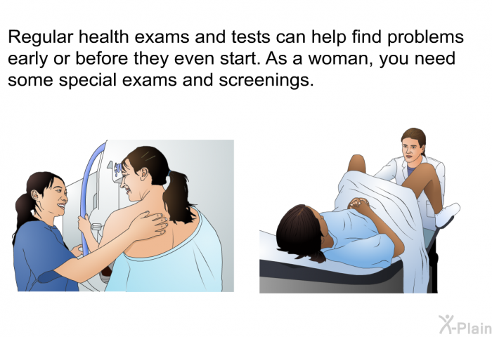 Regular health exams and tests can help find problems early or before they even start. As a woman, you need some special exams and screenings.