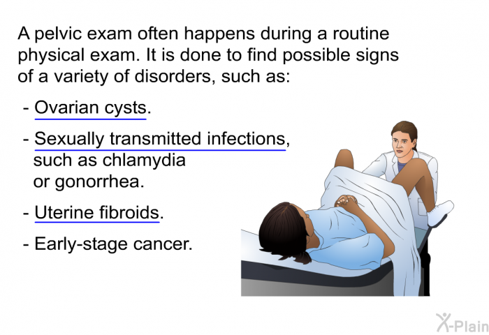 A pelvic exam often happens during a routine physical exam. It is done to find possible signs of a variety of disorders, such as:  Ovarian cysts. Sexually transmitted infections, such as chlamydia or gonorrhea. Uterine fibroids. Early-stage cancer.
