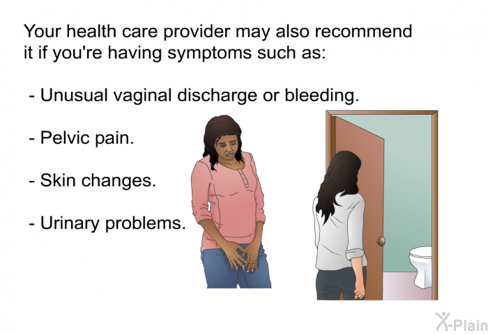 Your health care provider may also recommend it if you're having symptoms such as:  Unusual vaginal discharge or bleeding. Pelvic pain. Skin changes. Urinary problems.