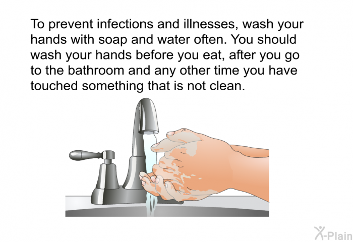 To prevent infections and illnesses, wash your hands with soap and water often. You should wash your hands before you eat, after you go to the bathroom and any other time you have touched something that is not clean.