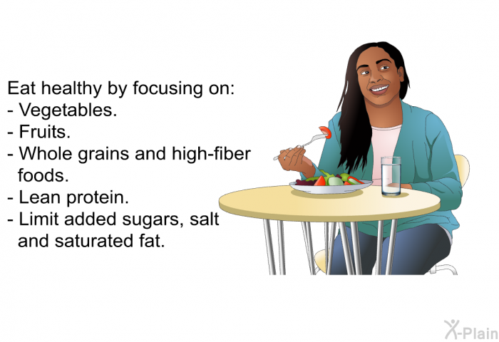 Eat healthy by focusing on:  Vegetables. Fruits. Whole grains and high-fiber foods. Lean protein.  
 Limit added sugars, salt and saturated fat.