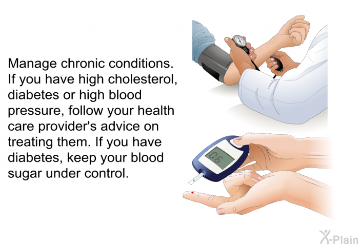 Manage chronic conditions. If you have high cholesterol, diabetes or high blood pressure, follow your health care provider's advice on treating them. If you have diabetes, keep your blood sugar under control.
