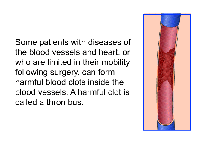 Some patients with diseases of the blood vessels and heart, or who are limited in their mobility following surgery, can form harmful blood clots inside the blood vessels. A harmful clot is called a thrombus.