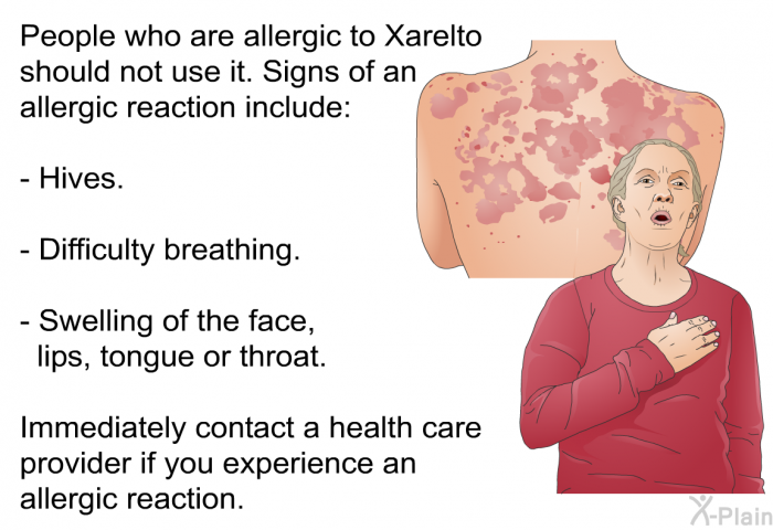 People who are allergic to Xarelto should not use it. Signs of an allergic reaction include:  Hives. Difficulty breathing. Swelling of the face, lips, tongue or throat.  
 Immediately contact a health care provider if you experience an allergic reaction.