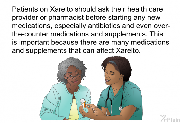 Patients on Xarelto should ask their health care provider or pharmacist before starting any new medications, especially antibiotics and even over-the-counter medications and supplements. This is important because there are many medications and supplements that can affect Xarelto.
