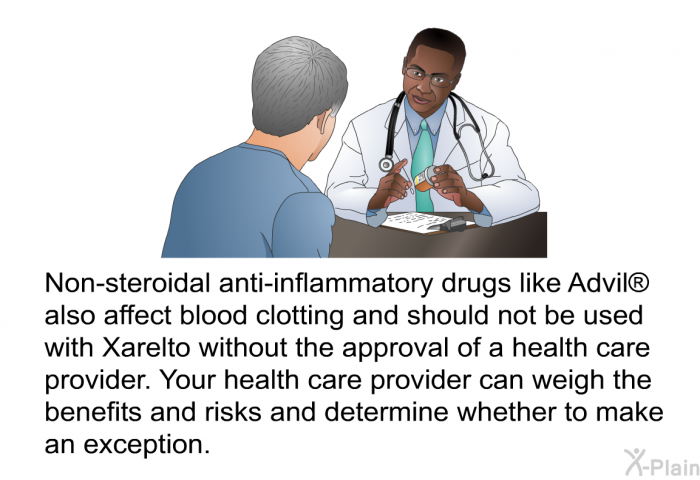 Non-steroidal anti-inflammatory drugs like Advil  also affect blood clotting and should not be used with Xarelto without the approval of a health care provider. Your health care provider can weigh the benefits and risks and determine whether to make an exception.