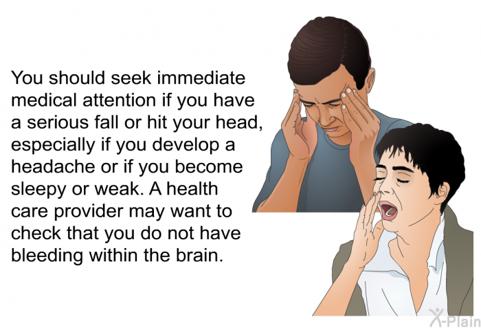 You should seek immediate medical attention if you have a serious fall or hit your head, especially if you develop a headache or if you become sleepy or weak. A health care provider may want to check that you do not have bleeding within the brain.