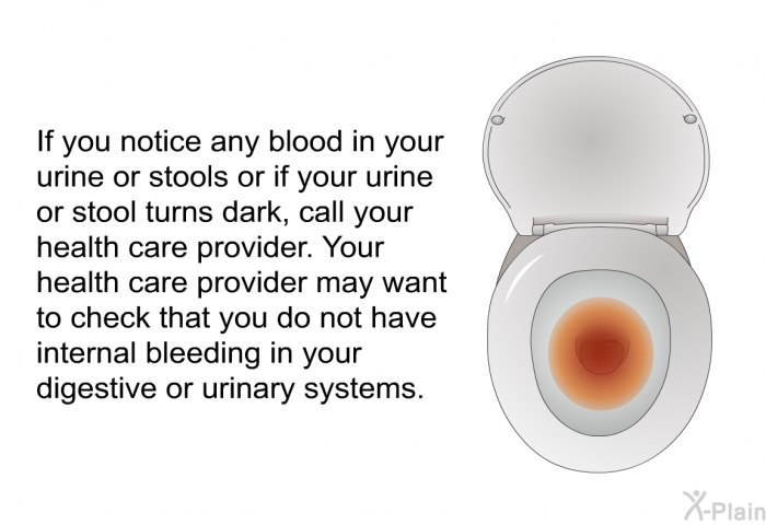 If you notice any blood in your urine or stools or if your urine or stool turns dark, call your health care provider. Your health care provider may want to check that you do not have internal bleeding in your digestive or urinary systems.