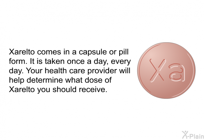 Xarelto comes in a capsule or pill form. It is taken once a day, every day. Your health care provider will help determine what dose of Xarelto you should receive.