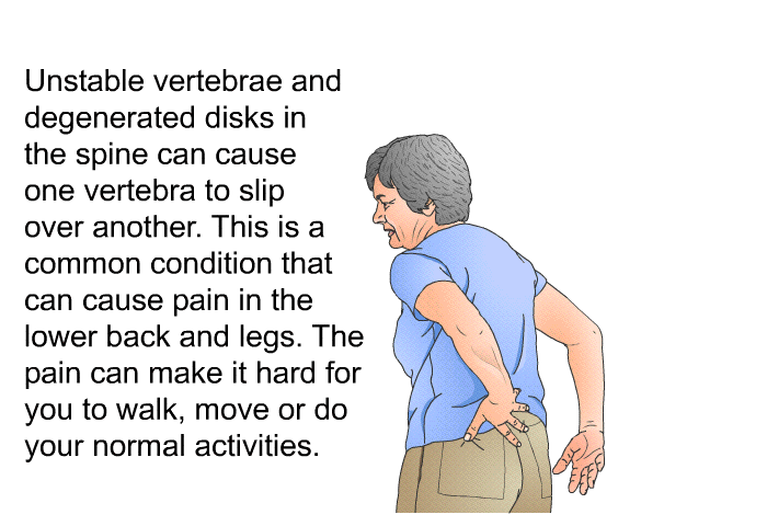 Unstable vertebrae and degenerated disks in the spine can cause one vertebra to slip over another. This is a common condition that can cause pain in the lower back and legs. The pain can make it hard for you to walk, move or do your normal activities.