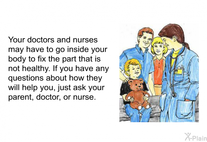 Your doctors and nurses may have to go inside your body to fix the part that is not healthy. If you have any questions about how they will help you, just ask your parent, doctor, or nurse.