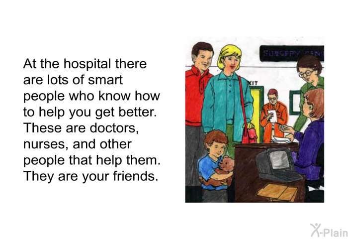 At the hospital there are lots of smart people who know how to help you get better. These are doctors, nurses, and other people that help them. They are your friends.