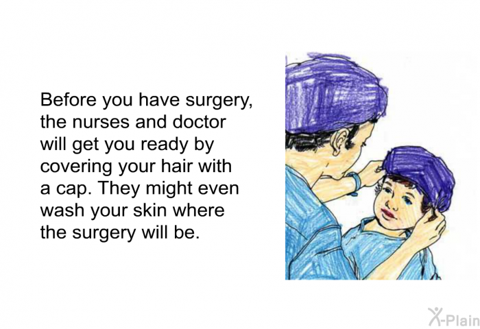 Before you have surgery, the nurses and doctor will get you ready by covering your hair with a cap. They might even wash your skin where the surgery will be.