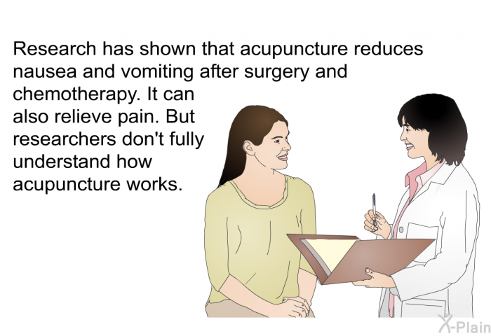 Research has shown that acupuncture reduces nausea and vomiting after surgery and chemotherapy. It can also relieve pain. But researchers don't fully understand how acupuncture works.