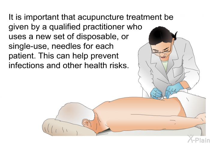 It is important that acupuncture treatment be given by a qualified practitioner who uses a new set of disposable, or single-use, needles for each patient. This can help prevent infections and other health risks.