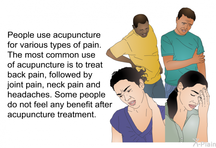 People use acupuncture for various types of pain. The most common use of acupuncture is to treat back pain, followed by joint pain, neck pain and headaches. Some people do not feel any benefit after acupuncture treatment.