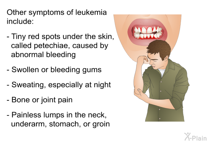 Other symptoms of leukemia include:  Tiny red spots under the skin, called petechiae, caused by abnormal bleeding Swollen or bleeding gums Sweating, especially at night Bone or joint pain Painless lumps in the neck, underarm, stomach, or groin