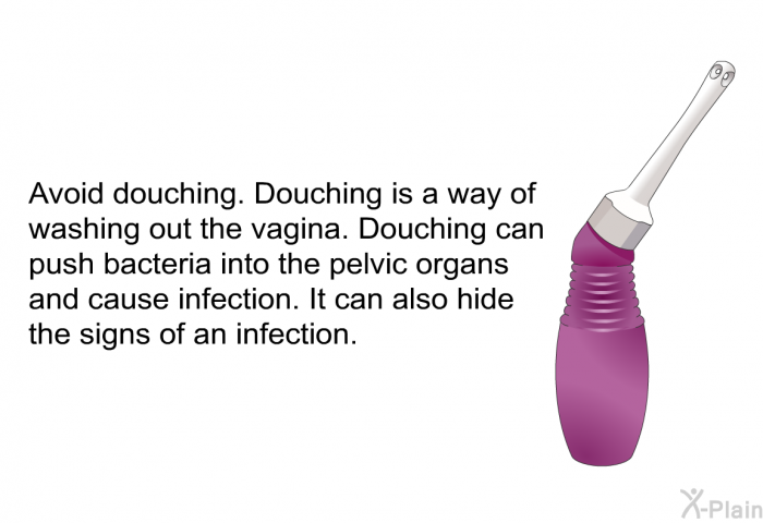 Avoid douching. Douching is a way of washing out the vagina. Douching can push bacteria into the pelvic organs and cause infection. It can also hide the signs of an infection.