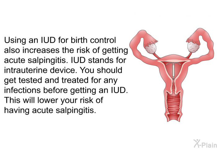 Using an IUD for birth control also increases the risk of getting acute salpingitis. IUD stands for intrauterine device. You should get tested and treated for any infections before getting an IUD. This will lower your risk of having acute salpingitis.