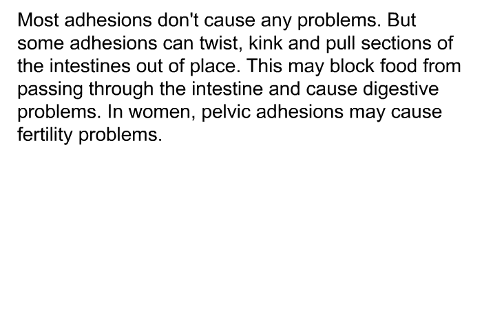 Most adhesions don't cause any problems. But some adhesions can twist, kink and pull sections of the intestines out of place. This may block food from passing through the intestine and cause digestive problems. In women, pelvic adhesions may cause fertility problems.