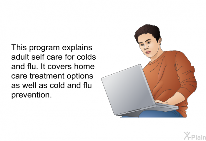This health information explains adult self care for colds and flu. It covers home care treatment options as well as cold and flu prevention.