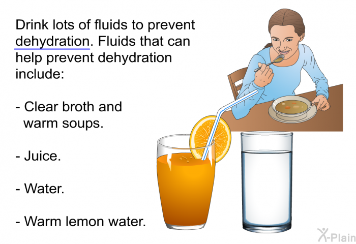 Drink lots of fluids to prevent dehydration. Fluids that can help prevent dehydration include:  Clear broth and warm soups. Juice. Water. Warm lemon water.