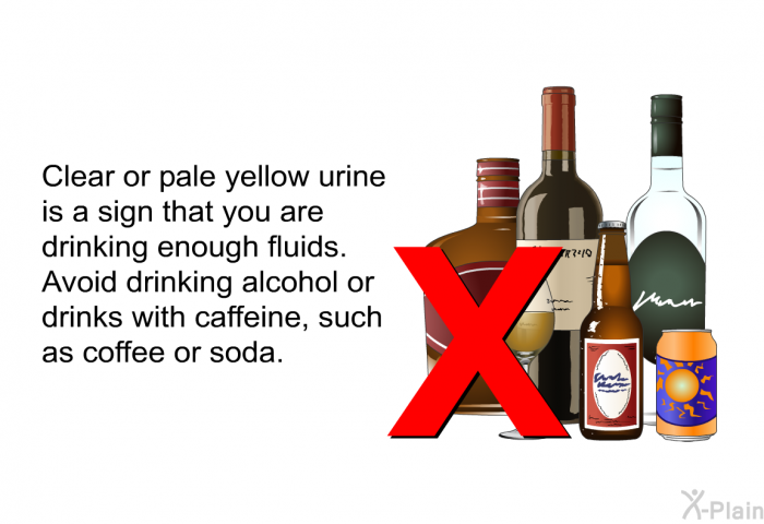 Clear or pale yellow urine is a sign that you are drinking enough fluids. Avoid drinking alcohol or drinks with caffeine, such as coffee or soda.
