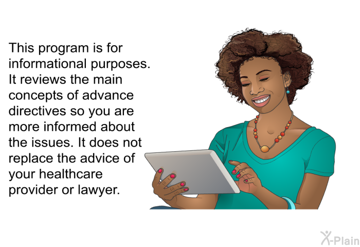 This health information is for informational purposes. It reviews the main concepts of advance directives so you are more informed about the issues. It does not replace the advice of your healthcare provider or lawyer.