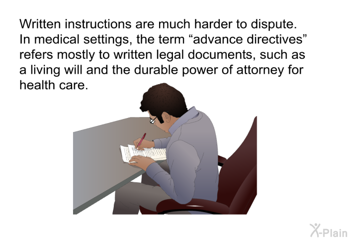 Written instructions are much harder to dispute. In medical settings, the term “advance directives” refers mostly to written legal documents, such as a living will and the durable power of attorney for health care.