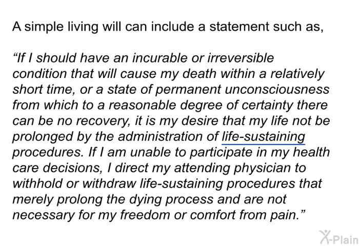 A simple living will can include a statement such as, “If I should have an incurable or irreversible condition that will cause my death within a relatively short time, or a state of permanent unconsciousness from which to a reasonable degree of certainty there can be no recovery, it is my desire that my life not be prolonged by the administration of life-sustaining procedures. If I am unable to participate in my health care decisions, I direct my attending physician to withhold or withdraw life-sustaining procedures that merely prolong the dying process and are not necessary for my freedom or comfort from pain.”