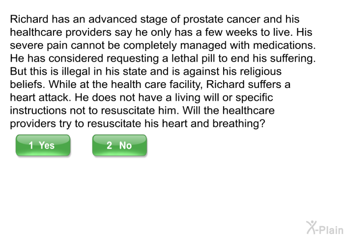 Richard has an advanced stage of prostate cancer and his healthcare providers say he only has a few weeks to live. His severe pain cannot be completely managed with medications. He has considered requesting a lethal pill to end his suffering. But this is illegal in his state and is against his religious beliefs. While at the health care facility, Richard suffers a heart attack. He does not have a living will or specific instructions not to resuscitate him. Will the healthcare providers try to resuscitate his heart and breathing?