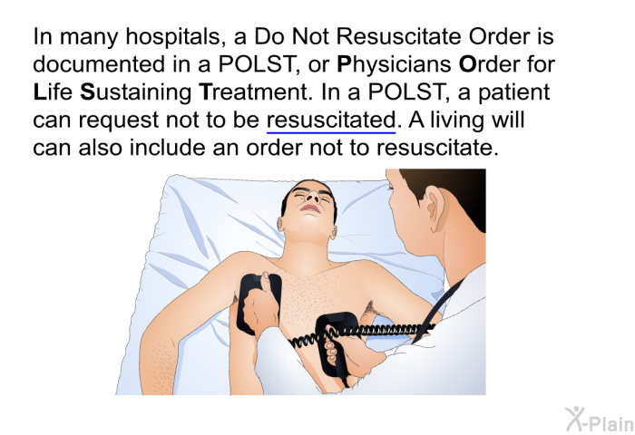 In many hospitals, a Do Not Resuscitate Order is documented in a POLST, or Physicians Order for Life Sustaining Treatment. In a POLST, a patient can request not to be resuscitated. A living will can also include an order not to resuscitate.