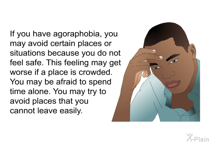 If you have agoraphobia, you may avoid certain places or situations because you do not feel safe. This feeling may get worse if a place is crowded. You may be afraid to spend time alone. You may try to avoid places that you cannot leave easily.