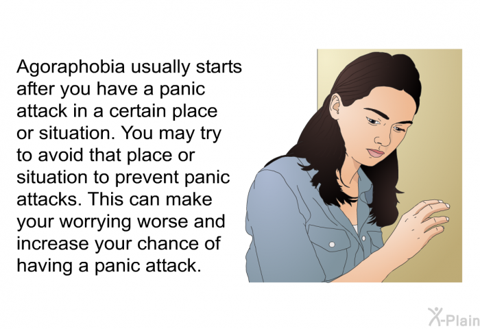 Agoraphobia usually starts after you have a panic attack in a certain place or situation. You may try to avoid that place or situation to prevent panic attacks. This can make your worrying worse and increase your chance of having a panic attack.