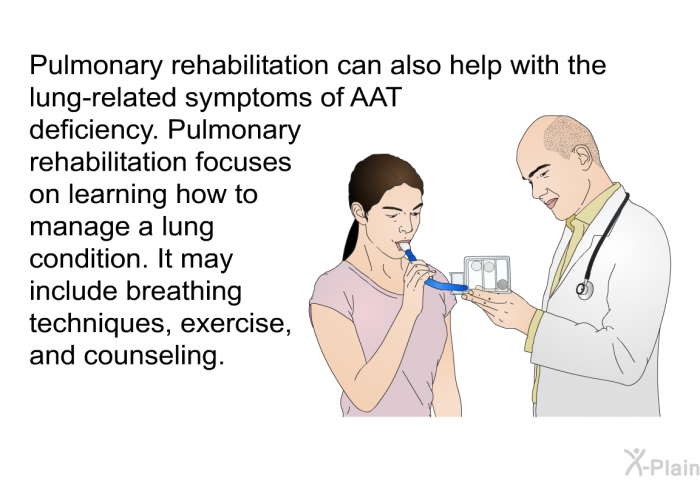 Pulmonary rehabilitation can also help with the lung-related symptoms of AAT deficiency. Pulmonary rehabilitation focuses on learning how to manage a lung condition. It may include breathing techniques, exercise, and counseling.