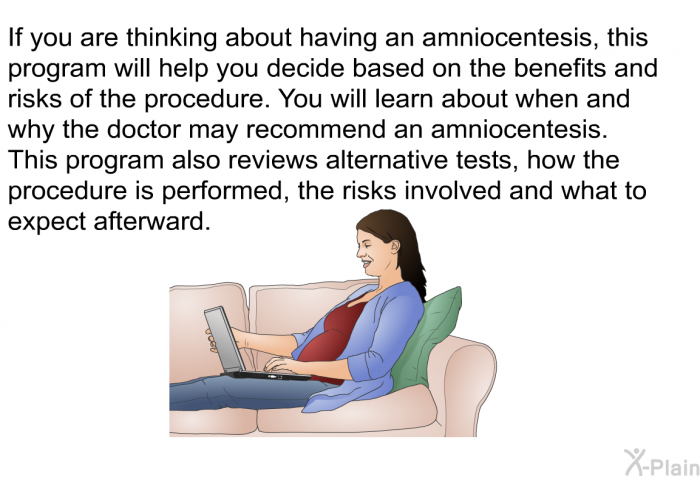 If you are thinking about having an amniocentesis, this health information will help you decide based on the benefits and risks of the procedure. You will learn about when and why the doctor may recommend an amniocentesis. This health information also reviews alternative tests, how the procedure is performed, the risks involved and what to expect afterward.