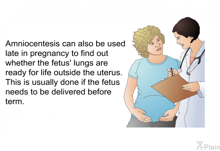 Amniocentesis can also be used late in pregnancy to find out whether the fetus' lungs are ready for life outside the uterus. This is usually done if the fetus needs to be delivered before term.