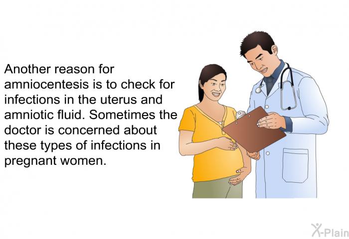 Another reason for amniocentesis is to check for infections in the uterus and amniotic fluid. Sometimes the doctor is concerned about these types of infections in pregnant women.