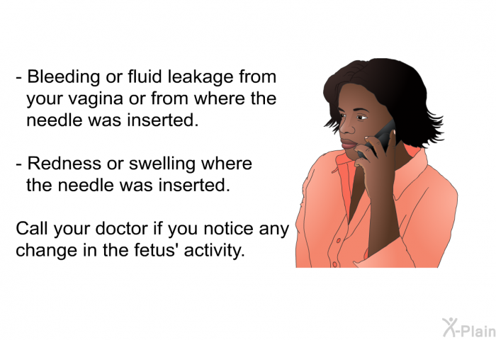 Bleeding or fluid leakage from your vagina or from where the needle was inserted. Redness or swelling where the needle was inserted.  
 Call your doctor if you notice any change in the fetus' activity.