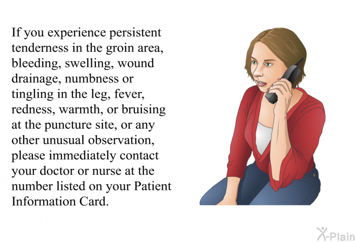 If you experience persistent tenderness in the groin area, bleeding, swelling, wound drainage, numbness or tingling in the leg, fever, redness, warmth, or bruising at the puncture site, or any other unusual observation, please immediately contact your doctor or nurse at the number listed on your Patient Information Card.