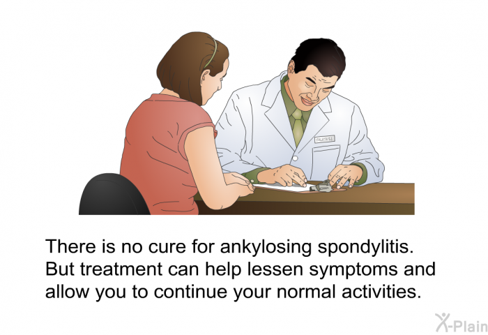 There is no cure for ankylosing spondylitis. But treatment can help lessen symptoms and allow you to continue your normal activities.