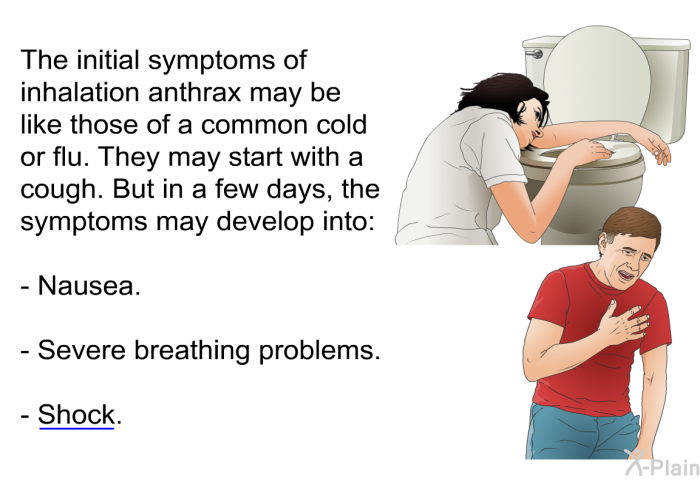 The initial symptoms of inhalation anthrax may be like those of a common cold or flu. They may start with a cough. But in a few days, the symptoms may develop into:  Nausea. Severe breathing problems. Shock.