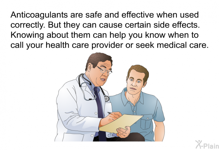 Anticoagulants are safe and effective when used correctly. But they can cause certain side effects. Knowing about them can help you know when to call your health care provider or seek medical care.